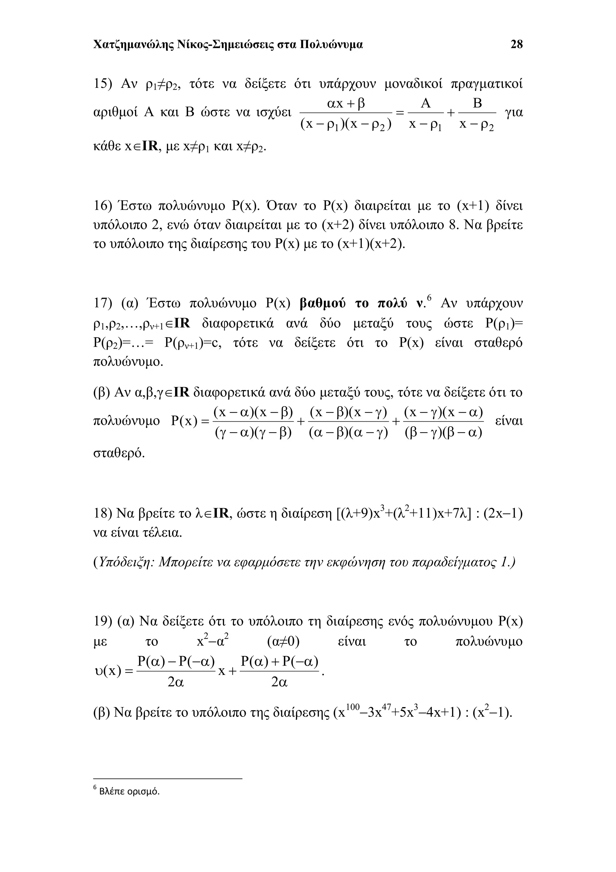 Χατζημανώλης Νίκος-Σημειώσεις στα Πολυώνυμα 28
15) Αν ρ1≠ρ2, τότε να δείξετε ότι υπάρχουν μοναδικοί πραγματικοί
αριθμοί Α και Β ώστε να ισχύει
2121 x
B
x
A
)x)(x(
x






για
κάθε xΙR, με x≠ρ1 και x≠ρ2.
16) Έστω πολυώνυμο P(x). Όταν το P(x) διαιρείται με το (x+1) δίνει
υπόλοιπο 2, ενώ όταν διαιρείται με το (x+2) δίνει υπόλοιπο 8. Να βρείτε
το υπόλοιπο της διαίρεσης του P(x) με το (x+1)(x+2).
17) (α) Έστω πολυώνυμο P(x) βαθμού το πολύ ν.6
Αν υπάρχουν
ρ1,ρ2,…,ρν+1ΙR διαφορετικά ανά δύο μεταξύ τους ώστε P(ρ1)=
P(ρ2)=…= P(ρν+1)=c, τότε να δείξετε ότι το P(x) είναι σταθερό
πολυώνυμο.
(β) Αν α,β,γΙR διαφορετικά ανά δύο μεταξύ τους, τότε να δείξετε ότι το
πολυώνυμο
))((
)x)(x(
))((
)x)(x(
))((
)x)(x(
)x(P








 είναι
σταθερό.
18) Να βρείτε το λΙR, ώστε η διαίρεση [(λ+9)x3
+(λ2
+11)x+7λ] : (2x1)
να είναι τέλεια.
(Υπόδειξη: Μπορείτε να εφαρμόσετε την εκφώνηση του παραδείγματος 1.)
19) (α) Να δείξετε ότι το υπόλοιπο τη διαίρεσης ενός πολυώνυμου P(x)
με το x2
α2
(α≠0) είναι το πολυώνυμο






2
)(P)(P
x
2
)(P)(P
)x( .
(β) Να βρείτε το υπόλοιπο της διαίρεσης (x100
3x47
+5x3
4x+1) : (x2
1).
6
Βλέπε ορισμό.
 