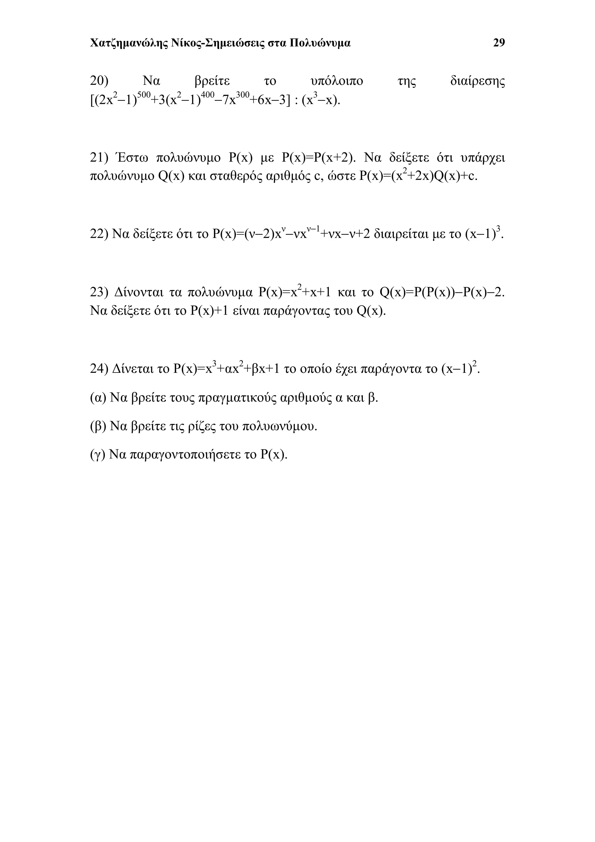 Χατζημανώλης Νίκος-Σημειώσεις στα Πολυώνυμα 29
20) Να βρείτε το υπόλοιπο της διαίρεσης
[(2x2
1)500
+3(x2
1)400
7x300
+6x3] : (x3
x).
21) Έστω πολυώνυμο P(x) με P(x)=P(x+2). Να δείξετε ότι υπάρχει
πολυώνυμο Q(x) και σταθερός αριθμός c, ώστε P(x)=(x2
+2x)Q(x)+c.
22) Να δείξετε ότι το P(x)=(ν2)xν
νxν1
+νxν+2 διαιρείται με το (x1)3
.
23) Δίνονται τα πολυώνυμα P(x)=x2
+x+1 και το Q(x)=P(P(x))P(x)2.
Να δείξετε ότι το P(x)+1 είναι παράγοντας του Q(x).
24) Δίνεται το P(x)=x3
+αx2
+βx+1 το οποίο έχει παράγοντα το (x1)2
.
(α) Να βρείτε τους πραγματικούς αριθμούς α και β.
(β) Να βρείτε τις ρίζες του πολυωνύμου.
(γ) Να παραγοντοποιήσετε το P(x).
 