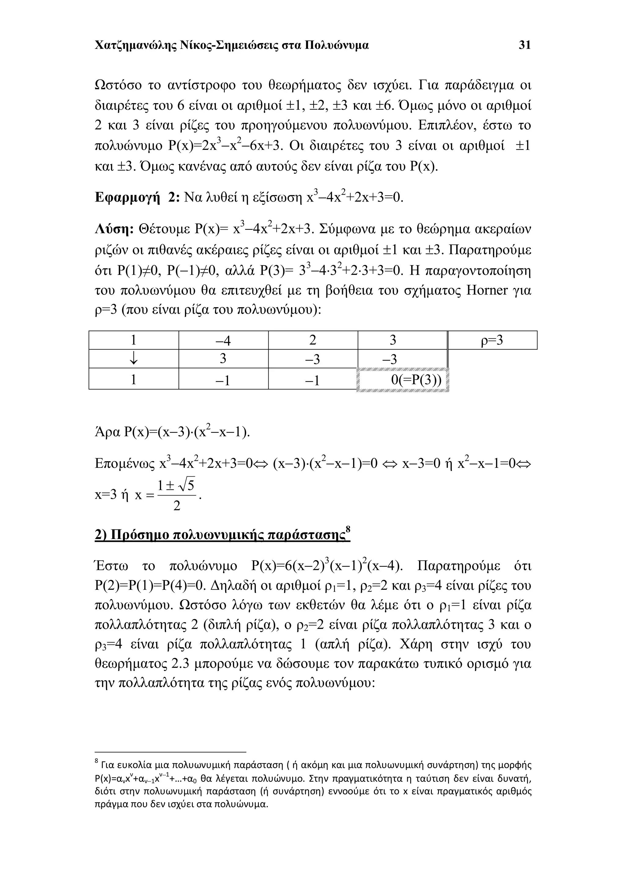 Χατζημανώλης Νίκος-Σημειώσεις στα Πολυώνυμα 31
Ωστόσο το αντίστροφο του θεωρήματος δεν ισχύει. Για παράδειγμα οι
διαιρέτες του 6 είναι οι αριθμοί 1, 2, 3 και 6. Όμως μόνο οι αριθμοί
2 και 3 είναι ρίζες του προηγούμενου πολυωνύμου. Επιπλέον, έστω το
πολυώνυμο P(x)=2x3
x2
6x+3. Οι διαιρέτες του 3 είναι οι αριθμοί 1
και 3. Όμως κανένας από αυτούς δεν είναι ρίζα του P(x).
Εφαρμογή 2: Να λυθεί η εξίσωση x3
4x2
+2x+3=0.
Λύση: Θέτουμε P(x)= x3
4x2
+2x+3. Σύμφωνα με το θεώρημα ακεραίων
ριζών οι πιθανές ακέραιες ρίζες είναι οι αριθμοί 1 και 3. Παρατηρούμε
ότι P(1)≠0, P(1)≠0, αλλά P(3)= 33
432
+23+3=0. Η παραγοντοποίηση
του πολυωνύμου θα επιτευχθεί με τη βοήθεια του σχήματος Horner για
ρ=3 (που είναι ρίζα του πολυωνύμου):
1 4 2 3 ρ=3
 3 3 3
1 1 1 0(=P(3))
Άρα P(x)=(x3)(x2
x1).
Επομένως x3
4x2
+2x+3=0 (x3)(x2
x1)=0  x3=0 ή x2
x1=0
x=3 ή
2
51
x

 .
2) Πρόσημο πολυωνυμικής παράστασης8
Έστω το πολυώνυμο P(x)=6(x2)3
(x1)2
(x4). Παρατηρούμε ότι
P(2)=P(1)=P(4)=0. Δηλαδή οι αριθμοί ρ1=1, ρ2=2 και ρ3=4 είναι ρίζες του
πολυωνύμου. Ωστόσο λόγω των εκθετών θα λέμε ότι ο ρ1=1 είναι ρίζα
πολλαπλότητας 2 (διπλή ρίζα), ο ρ2=2 είναι ρίζα πολλαπλότητας 3 και ο
ρ3=4 είναι ρίζα πολλαπλότητας 1 (απλή ρίζα). Χάρη στην ισχύ του
θεωρήματος 2.3 μπορούμε να δώσουμε τον παρακάτω τυπικό ορισμό για
την πολλαπλότητα της ρίζας ενός πολυωνύμου:
8
Για ευκολία μια πολυωνυμική παράσταση ( ή ακόμη και μια πολυωνυμική συνάρτηση) της μορφής
P(x)=ανxν
+αν1xν1
+…+α0 θα λέγεται πολυώνυμο. Στην πραγματικότητα η ταύτιση δεν είναι δυνατή,
διότι στην πολυωνυμική παράσταση (ή συνάρτηση) εννοούμε ότι το x είναι πραγματικός αριθμός
πράγμα που δεν ισχύει στα πολυώνυμα.
 
