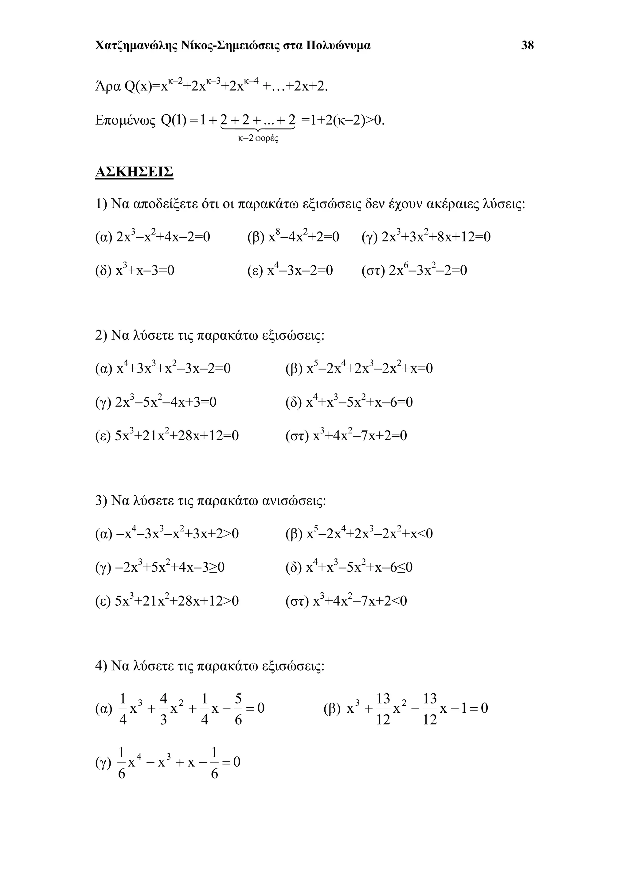 Χατζημανώλης Νίκος-Σημειώσεις στα Πολυώνυμα 38
Άρα Q(x)=xκ2
+2xκ3
+2xκ4
+…+2x+2.
Επομένως 
φορές2κ
2...221)1(Q

 =1+2(κ2)>0.
ΑΣΚΗΣΕΙΣ
1) Να αποδείξετε ότι οι παρακάτω εξισώσεις δεν έχουν ακέραιες λύσεις:
(α) 2x3
x2
+4x2=0 (β) x8
4x2
+2=0 (γ) 2x3
+3x2
+8x+12=0
(δ) x3
+x3=0 (ε) x4
3x2=0 (στ) 2x6
3x2
2=0
2) Να λύσετε τις παρακάτω εξισώσεις:
(α) x4
+3x3
+x2
3x2=0 (β) x5
2x4
+2x3
2x2
+x=0
(γ) 2x3
5x2
4x+3=0 (δ) x4
+x3
5x2
+x6=0
(ε) 5x3
+21x2
+28x+12=0 (στ) x3
+4x2
7x+2=0
3) Να λύσετε τις παρακάτω ανισώσεις:
(α) x4
3x3
x2
+3x+2>0 (β) x5
2x4
+2x3
2x2
+x<0
(γ) 2x3
+5x2
+4x3≥0 (δ) x4
+x3
5x2
+x6≤0
(ε) 5x3
+21x2
+28x+12>0 (στ) x3
+4x2
7x+2<0
4) Να λύσετε τις παρακάτω εξισώσεις:
(α) 0
6
5
x
4
1
x
3
4
x
4
1 23
 (β) 01x
12
13
x
12
13
x 23

(γ) 0
6
1
xxx
6
1 34

 