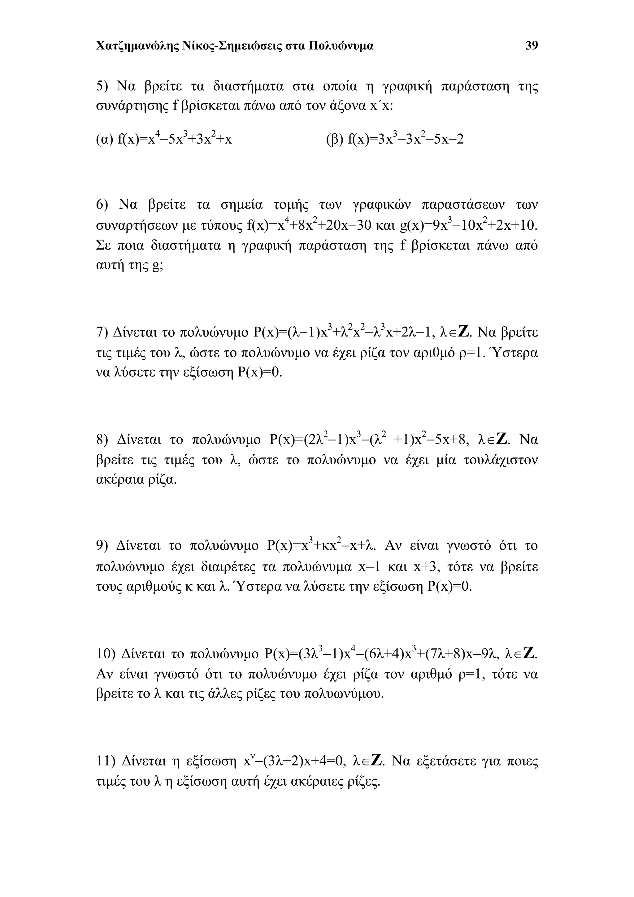 Χατζημανώλης Νίκος-Σημειώσεις στα Πολυώνυμα 39
5) Να βρείτε τα διαστήματα στα οποία η γραφική παράσταση της
συνάρτησης f βρίσκεται πάνω από τον άξονα x΄x:
(α) f(x)=x4
5x3
+3x2
+x (β) f(x)=3x3
3x2
5x2
6) Να βρείτε τα σημεία τομής των γραφικών παραστάσεων των
συναρτήσεων με τύπους f(x)=x4
+8x2
+20x30 και g(x)=9x3
10x2
+2x+10.
Σε ποια διαστήματα η γραφική παράσταση της f βρίσκεται πάνω από
αυτή της g;
7) Δίνεται το πολυώνυμο P(x)=(λ1)x3
+λ2
x2
λ3
x+2λ1, λΖ. Να βρείτε
τις τιμές του λ, ώστε το πολυώνυμο να έχει ρίζα τον αριθμό ρ=1. Ύστερα
να λύσετε την εξίσωση P(x)=0.
8) Δίνεται το πολυώνυμο P(x)=(2λ2
1)x3
(λ2
+1)x2
5x+8, λΖ. Να
βρείτε τις τιμές του λ, ώστε το πολυώνυμο να έχει μία τουλάχιστον
ακέραια ρίζα.
9) Δίνεται το πολυώνυμο P(x)=x3
+κx2
x+λ. Αν είναι γνωστό ότι το
πολυώνυμο έχει διαιρέτες τα πολυώνυμα x1 και x+3, τότε να βρείτε
τους αριθμούς κ και λ. Ύστερα να λύσετε την εξίσωση P(x)=0.
10) Δίνεται το πολυώνυμο P(x)=(3λ3
1)x4
(6λ+4)x3
+(7λ+8)x9λ, λΖ.
Αν είναι γνωστό ότι το πολυώνυμο έχει ρίζα τον αριθμό ρ=1, τότε να
βρείτε το λ και τις άλλες ρίζες του πολυωνύμου.
11) Δίνεται η εξίσωση xν
(3λ+2)x+4=0, λΖ. Να εξετάσετε για ποιες
τιμές του λ η εξίσωση αυτή έχει ακέραιες ρίζες.
 