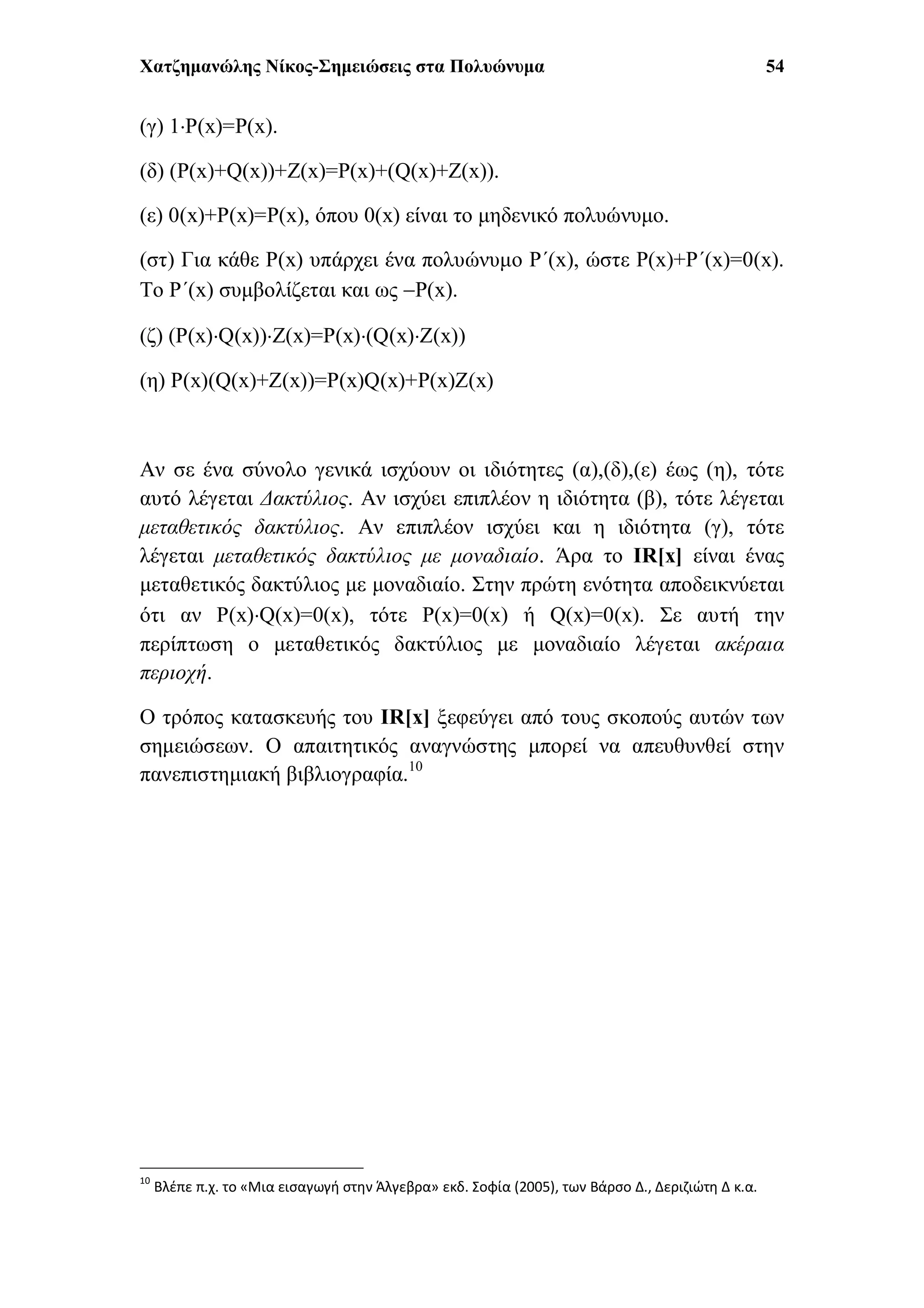 Χατζημανώλης Νίκος-Σημειώσεις στα Πολυώνυμα 54
(γ) 1P(x)=P(x).
(δ) (P(x)+Q(x))+Z(x)=P(x)+(Q(x)+Z(x)).
(ε) 0(x)+P(x)=P(x), όπου 0(x) είναι το μηδενικό πολυώνυμο.
(στ) Για κάθε P(x) υπάρχει ένα πολυώνυμο P΄(x), ώστε P(x)+P΄(x)=0(x).
Το P΄(x) συμβολίζεται και ως P(x).
(ζ) (P(x)Q(x))Z(x)=P(x)(Q(x)Z(x))
(η) P(x)(Q(x)+Z(x))=P(x)Q(x)+P(x)Z(x)
Αν σε ένα σύνολο γενικά ισχύουν οι ιδιότητες (α),(δ),(ε) έως (η), τότε
αυτό λέγεται Δακτύλιος. Αν ισχύει επιπλέον η ιδιότητα (β), τότε λέγεται
μεταθετικός δακτύλιος. Αν επιπλέον ισχύει και η ιδιότητα (γ), τότε
λέγεται μεταθετικός δακτύλιος με μοναδιαίο. Άρα το IR[x] είναι ένας
μεταθετικός δακτύλιος με μοναδιαίο. Στην πρώτη ενότητα αποδεικνύεται
ότι αν P(x)Q(x)=0(x), τότε P(x)=0(x) ή Q(x)=0(x). Σε αυτή την
περίπτωση ο μεταθετικός δακτύλιος με μοναδιαίο λέγεται ακέραια
περιοχή.
Ο τρόπος κατασκευής του IR[x] ξεφεύγει από τους σκοπούς αυτών των
σημειώσεων. Ο απαιτητικός αναγνώστης μπορεί να απευθυνθεί στην
πανεπιστημιακή βιβλιογραφία.10
10
Βλέπε π.χ. το «Μια εισαγωγή στην Άλγεβρα» εκδ. Σοφία (2005), των Βάρσο Δ., Δεριζιώτη Δ κ.α.
 