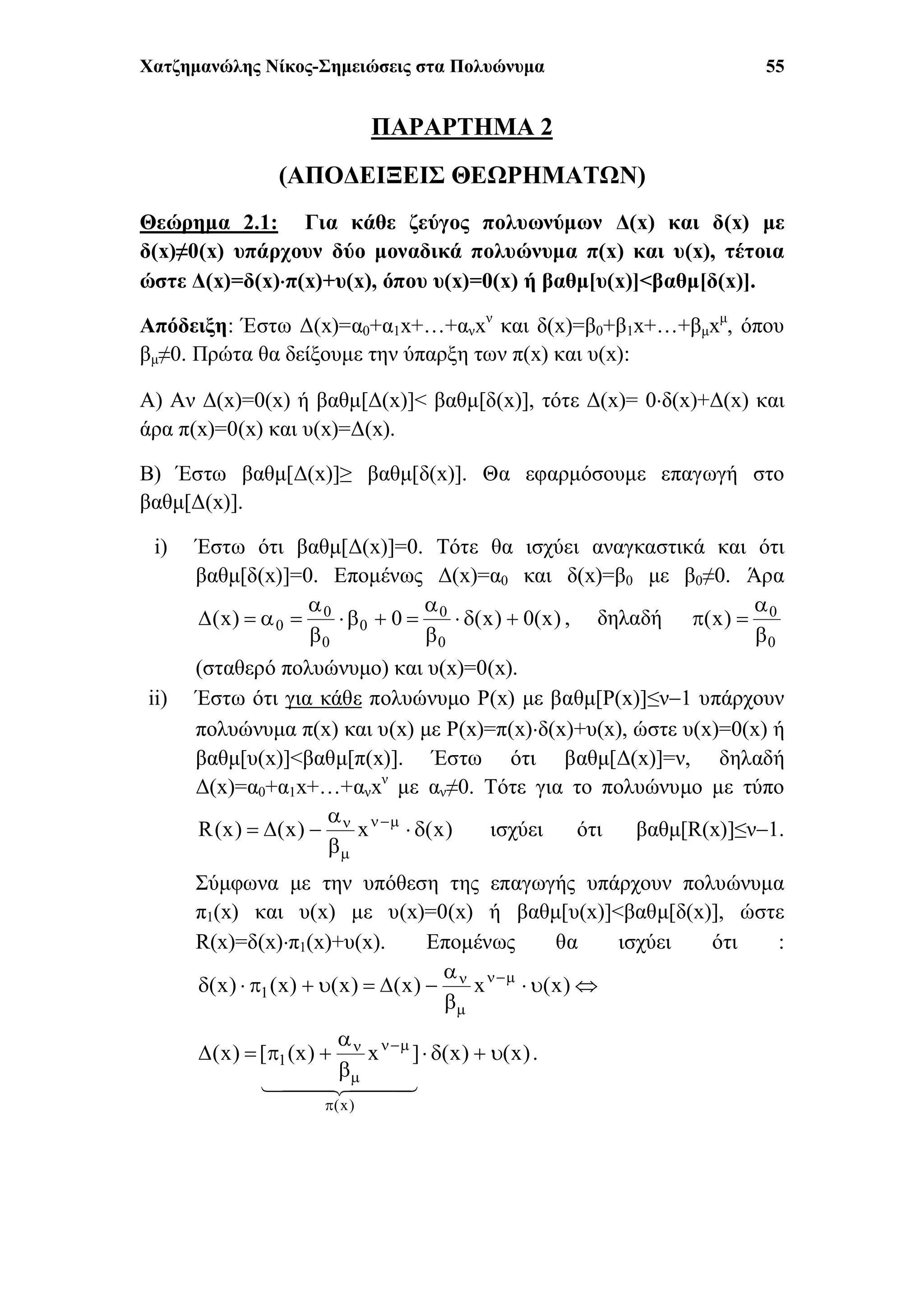 Χατζημανώλης Νίκος-Σημειώσεις στα Πολυώνυμα 55
ΠΑΡΑΡΤΗΜΑ 2
(ΑΠΟΔΕΙΞΕΙΣ ΘΕΩΡΗΜΑΤΩΝ)
Θεώρημα 2.1: Για κάθε ζεύγος πολυωνύμων Δ(x) και δ(x) με
δ(x)≠0(x) υπάρχουν δύο μοναδικά πολυώνυμα π(x) και υ(x), τέτοια
ώστε Δ(x)=δ(x)π(x)+υ(x), όπου υ(x)=0(x) ή βαθμ[υ(x)]<βαθμ[δ(x)].
Απόδειξη: Έστω Δ(x)=α0+α1x+…+ανxν
και δ(x)=β0+β1x+…+βμxμ
, όπου
βμ≠0. Πρώτα θα δείξουμε την ύπαρξη των π(x) και υ(x):
Α) Αν Δ(x)=0(x) ή βαθμ[Δ(x)]< βαθμ[δ(x)], τότε Δ(x)= 0δ(x)+Δ(x) και
άρα π(x)=0(x) και υ(x)=Δ(x).
Β) Έστω βαθμ[Δ(x)]≥ βαθμ[δ(x)]. Θα εφαρμόσουμε επαγωγή στο
βαθμ[Δ(x)].
i) Έστω ότι βαθμ[Δ(x)]=0. Τότε θα ισχύει αναγκαστικά και ότι
βαθμ[δ(x)]=0. Επομένως Δ(x)=α0 και δ(x)=β0 με β0≠0. Άρα
)x(0)x(0)x(
0
0
0
0
0
0 





 , δηλαδή
0
0
)x(



(σταθερό πολυώνυμο) και υ(x)=0(x).
ii) Έστω ότι για κάθε πολυώνυμο P(x) με βαθμ[P(x)]≤ν1 υπάρχουν
πολυώνυμα π(x) και υ(x) με P(x)=π(x)δ(x)+υ(x), ώστε υ(x)=0(x) ή
βαθμ[υ(x)]<βαθμ[π(x)]. Έστω ότι βαθμ[Δ(x)]=ν, δηλαδή
Δ(x)=α0+α1x+…+ανxν
με αν≠0. Τότε για το πολυώνυμο με τύπο
)x(x)x()x(R 


 


ισχύει ότι βαθμ[R(x)]≤ν1.
Σύμφωνα με την υπόθεση της επαγωγής υπάρχουν πολυώνυμα
π1(x) και υ(x) με υ(x)=0(x) ή βαθμ[υ(x)]<βαθμ[δ(x)], ώστε
R(x)=δ(x)π1(x)+υ(x). Επομένως θα ισχύει ότι :



 


)x(x)x()x()x()x( 1
)x()x(]x)x([)x(
)x(
1 







  
.
 
