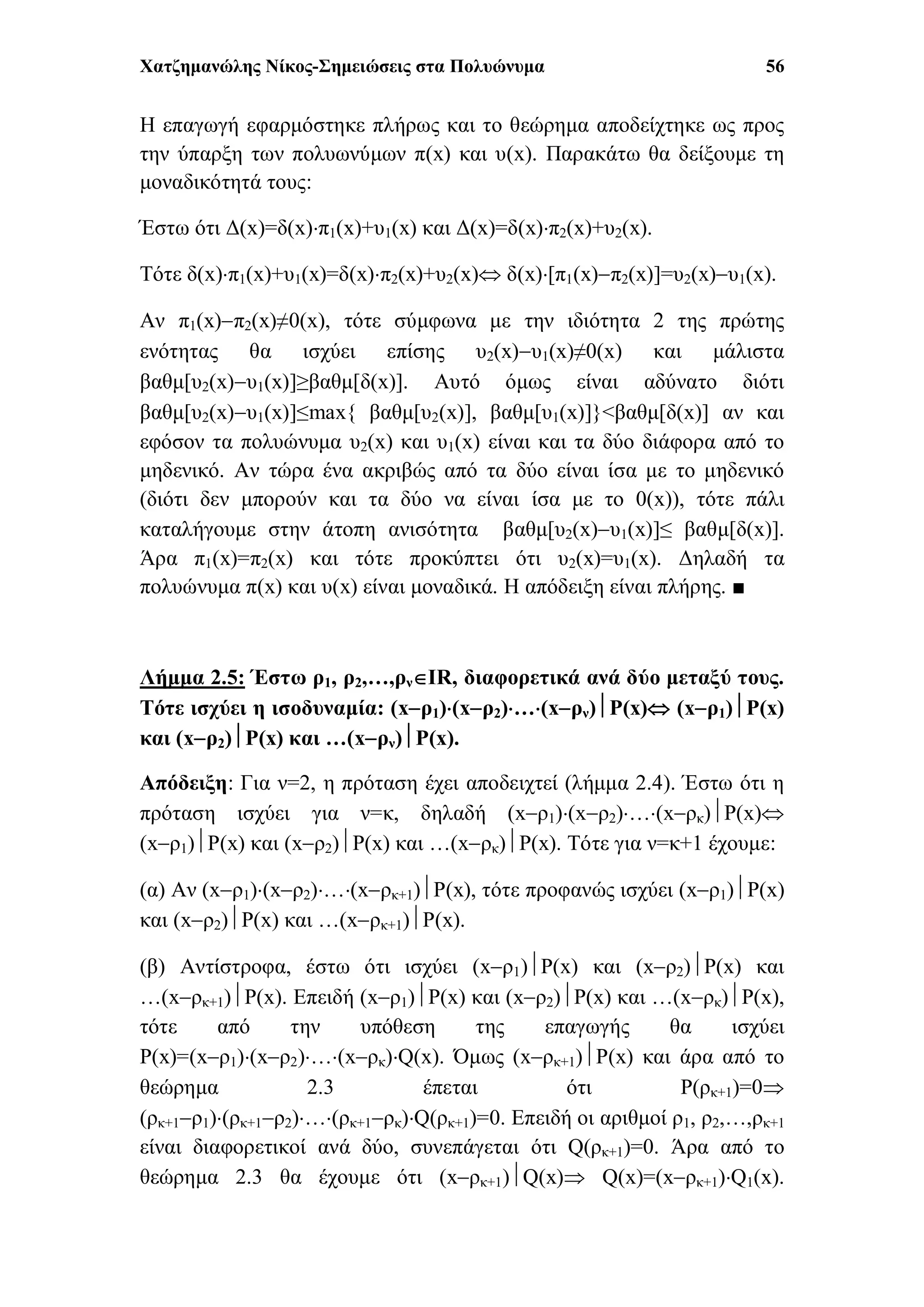 Χατζημανώλης Νίκος-Σημειώσεις στα Πολυώνυμα 56
Η επαγωγή εφαρμόστηκε πλήρως και το θεώρημα αποδείχτηκε ως προς
την ύπαρξη των πολυωνύμων π(x) και υ(x). Παρακάτω θα δείξουμε τη
μοναδικότητά τους:
Έστω ότι Δ(x)=δ(x)π1(x)+υ1(x) και Δ(x)=δ(x)π2(x)+υ2(x).
Τότε δ(x)π1(x)+υ1(x)=δ(x)π2(x)+υ2(x) δ(x)[π1(x)π2(x)]=υ2(x)υ1(x).
Αν π1(x)π2(x)≠0(x), τότε σύμφωνα με την ιδιότητα 2 της πρώτης
ενότητας θα ισχύει επίσης υ2(x)υ1(x)≠0(x) και μάλιστα
βαθμ[υ2(x)υ1(x)]≥βαθμ[δ(x)]. Αυτό όμως είναι αδύνατο διότι
βαθμ[υ2(x)υ1(x)]≤max{ βαθμ[υ2(x)], βαθμ[υ1(x)]}<βαθμ[δ(x)] αν και
εφόσον τα πολυώνυμα υ2(x) και υ1(x) είναι και τα δύο διάφορα από το
μηδενικό. Αν τώρα ένα ακριβώς από τα δύο είναι ίσα με το μηδενικό
(διότι δεν μπορούν και τα δύο να είναι ίσα με το 0(x)), τότε πάλι
καταλήγουμε στην άτοπη ανισότητα βαθμ[υ2(x)υ1(x)]≤ βαθμ[δ(x)].
Άρα π1(x)=π2(x) και τότε προκύπτει ότι υ2(x)=υ1(x). Δηλαδή τα
πολυώνυμα π(x) και υ(x) είναι μοναδικά. Η απόδειξη είναι πλήρης. ■
Λήμμα 2.5: Έστω ρ1, ρ2,…,ρνIR, διαφορετικά ανά δύο μεταξύ τους.
Τότε ισχύει η ισοδυναμία: (xρ1)(xρ2)…(xρν)P(x) (xρ1)P(x)
και (xρ2)P(x) και …(xρν)P(x).
Απόδειξη: Για ν=2, η πρόταση έχει αποδειχτεί (λήμμα 2.4). Έστω ότι η
πρόταση ισχύει για ν=κ, δηλαδή (xρ1)(xρ2)…(xρκ)P(x)
(xρ1)P(x) και (xρ2)P(x) και …(xρκ)P(x). Τότε για ν=κ+1 έχουμε:
(α) Αν (xρ1)(xρ2)…(xρκ+1)P(x), τότε προφανώς ισχύει (xρ1)P(x)
και (xρ2)P(x) και …(xρκ+1)P(x).
(β) Αντίστροφα, έστω ότι ισχύει (xρ1)P(x) και (xρ2)P(x) και
…(xρκ+1)P(x). Επειδή (xρ1)P(x) και (xρ2)P(x) και …(xρκ)P(x),
τότε από την υπόθεση της επαγωγής θα ισχύει
P(x)=(xρ1)(xρ2)…(xρκ)Q(x). Όμως (xρκ+1)P(x) και άρα από το
θεώρημα 2.3 έπεται ότι P(ρκ+1)=0
(ρκ+1ρ1)(ρκ+1ρ2)…(ρκ+1ρκ)Q(ρκ+1)=0. Επειδή οι αριθμοί ρ1, ρ2,…,ρκ+1
είναι διαφορετικοί ανά δύο, συνεπάγεται ότι Q(ρκ+1)=0. Άρα από το
θεώρημα 2.3 θα έχουμε ότι (xρκ+1)Q(x) Q(x)=(xρκ+1)Q1(x).
 
