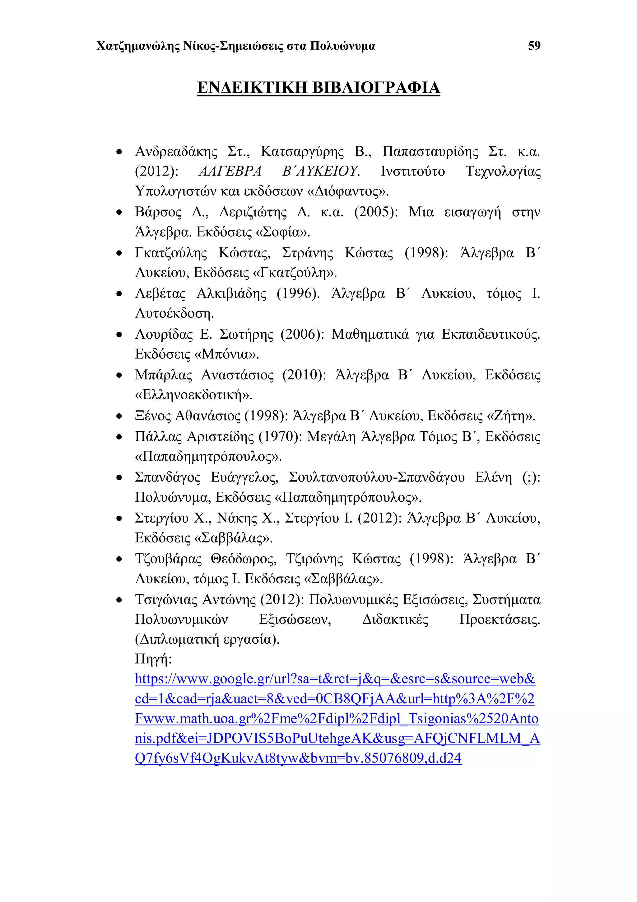 Χατζημανώλης Νίκος-Σημειώσεις στα Πολυώνυμα 59
ΕΝΔΕΙΚΤΙΚΗ ΒΙΒΛΙΟΓΡΑΦΙΑ
 Ανδρεαδάκης Στ., Κατσαργύρης Β., Παπασταυρίδης Στ. κ.α.
(2012): ΑΛΓΕΒΡΑ Β΄ΛΥΚΕΙΟΥ. Ινστιτούτο Τεχνολογίας
Υπολογιστών και εκδόσεων «Διόφαντος».
 Βάρσος Δ., Δεριζιώτης Δ. κ.α. (2005): Μια εισαγωγή στην
Άλγεβρα. Εκδόσεις «Σοφία».
 Γκατζούλης Κώστας, Στράνης Κώστας (1998): Άλγεβρα Β΄
Λυκείου, Εκδόσεις «Γκατζούλη».
 Λεβέτας Αλκιβιάδης (1996). Άλγεβρα Β΄ Λυκείου, τόμος Ι.
Αυτοέκδοση.
 Λουρίδας Ε. Σωτήρης (2006): Μαθηματικά για Εκπαιδευτικούς.
Εκδόσεις «Μπόνια».
 Μπάρλας Αναστάσιος (2010): Άλγεβρα Β΄ Λυκείου, Εκδόσεις
«Ελληνοεκδοτική».
 Ξένος Αθανάσιος (1998): Άλγεβρα Β΄ Λυκείου, Εκδόσεις «Ζήτη».
 Πάλλας Αριστείδης (1970): Μεγάλη Άλγεβρα Τόμος Β΄, Εκδόσεις
«Παπαδημητρόπουλος».
 Σπανδάγος Ευάγγελος, Σουλτανοπούλου-Σπανδάγου Ελένη (;):
Πολυώνυμα, Εκδόσεις «Παπαδημητρόπουλος».
 Στεργίου Χ., Νάκης Χ., Στεργίου Ι. (2012): Άλγεβρα Β΄ Λυκείου,
Εκδόσεις «Σαββάλας».
 Τζουβάρας Θεόδωρος, Τζιρώνης Κώστας (1998): Άλγεβρα Β΄
Λυκείου, τόμος Ι. Εκδόσεις «Σαββάλας».
 Τσιγώνιας Αντώνης (2012): Πολυωνυμικές Εξισώσεις, Συστήματα
Πολυωνυμικών Εξισώσεων, Διδακτικές Προεκτάσεις.
(Διπλωματική εργασία).
Πηγή:
https://www.google.gr/url?sa=t&rct=j&q=&esrc=s&source=web&
cd=1&cad=rja&uact=8&ved=0CB8QFjAA&url=http%3A%2F%2
Fwww.math.uoa.gr%2Fme%2Fdipl%2Fdipl_Tsigonias%2520Anto
nis.pdf&ei=JDPOVIS5BoPuUtehgeAK&usg=AFQjCNFLMLM_A
Q7fy6sVf4OgKukvAt8tyw&bvm=bv.85076809,d.d24
 