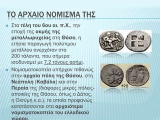 ΤΟ ΑΡΧΑΙΟ ΝΟΜΙΣΜΑ ΤΗΣ
 Στα τέλη του 6ου αι. π.Χ., την
εποχή της ακμής της
μεταλλωρυχείας στη Θάσο, η
ετήσια παραγωγή πολύτιμου
μετάλλου ανερχόταν στα
200 τάλαντα, που σήμερα
ισοδυναμεί με 7,2 τόνους ασήμι.
 Νομισματοκοπεία υπήρχαν πιθανώς
στην αρχαία πόλη της Θάσου, στη
Νεάπολη (Καβάλα) και στην
Περαία της (διάφορες μικρές πόλεις-
αποικίες της Θάσου, όπως ο Δάτος,
η Οισύμη κ.α.), τα οποία προφανώς
κατατάσσονται στα αρχαιότερα
νομισματοκοπεία του ελλαδικού
 