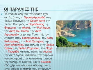 OI ΠΑΡΑΛΙΕΣ ΤΗΣ
 Το νησί σε όλη του την έκταση έχει
ακτές, όπως τη Χρυσή Αμμουδιά στη
Σκάλα Παναγιάς, τη Χρυσή Ακτή στη
Σκάλα Ποταμιάς, ο Παράδεισος, τη
Θημωνιά, την Αλυκή, την Ψιλή Άμμο,
την Ακτή του Ποτού, την Ακτή
Λιμεναριών μέχρι την Τρυπητή, τον
Ατσαπά στην Σκάλα Μαριών, την Ακτή
Καλλιράχης, την Ακτή Σωτήρας, την
Ακτή Αλσυλλίου (Δασύλλιο) στην Σκάλα
Πρίνου, τη Σκάλα Ραχωνίου, τον Παχύ,
τη Γλυφάδα και στην πόλη του Λιμένα
την Ακτή Αγίου Βασιλείου, την παραλία
(συνοικισμού) στην ανατολική πλευρά
της πόλης, το Νυστέρι και το Γλυκάδι
(2-3 χλμ. από Λιμένα). Αξιοσημείωτες
είναι επίσης οι πηγές που υπάρχουν
 