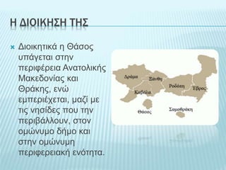 Η ΔΙΟΙΚΗΣΗ ΤΗΣ
 Διοικητικά η Θάσος
υπάγεται στην
περιφέρεια Ανατολικής
Μακεδονίας και
Θράκης, ενώ
εμπεριέχεται, μαζί με
τις νησίδες που την
περιβάλλουν, στον
ομώνυμο δήμο και
στην ομώνυμη
περιφερειακή ενότητα.
 