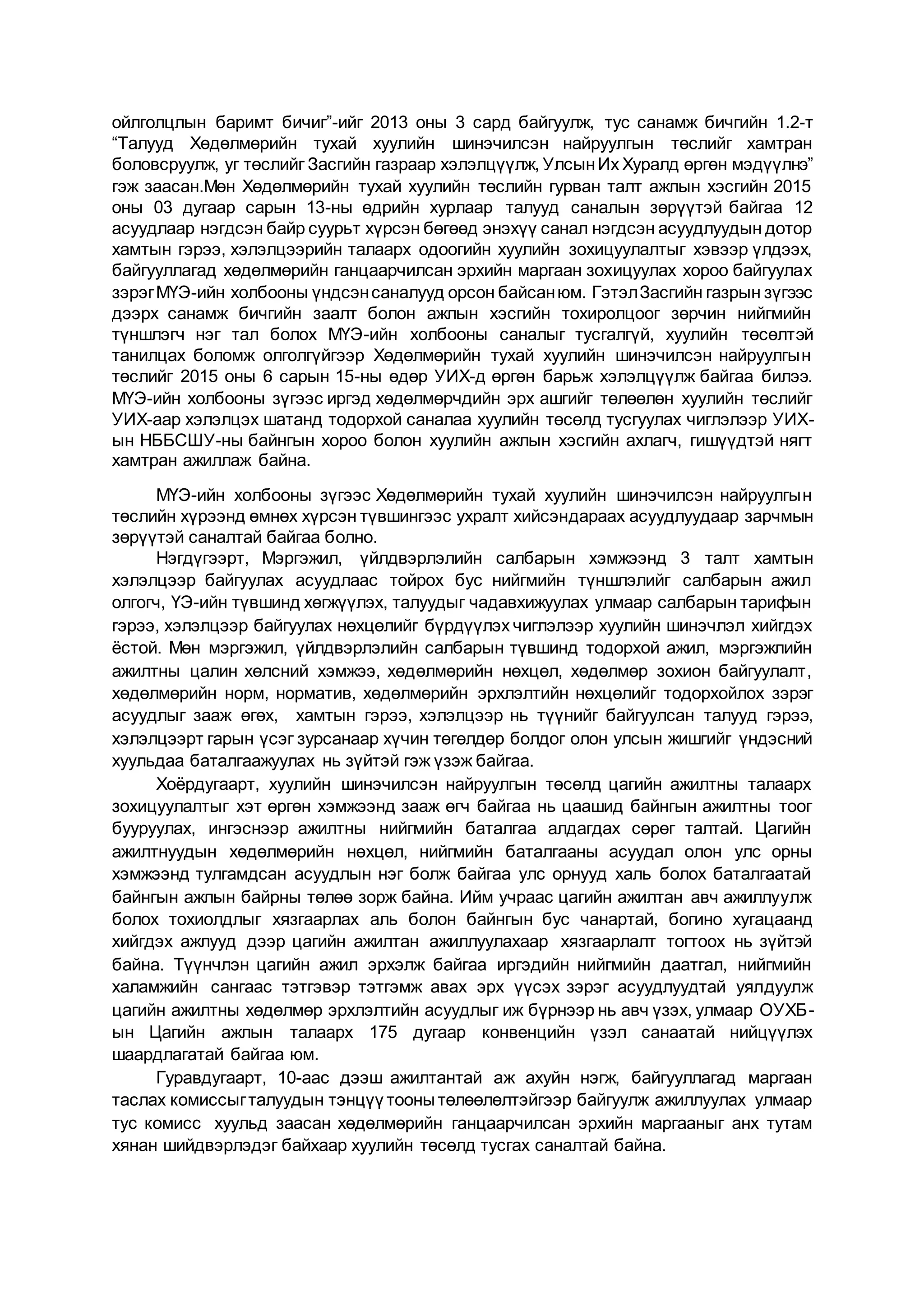 ойлголцлын баримт бичиг”-ийг 2013 оны 3 сард байгуулж, тус санамж бичгийн 1.2-т
“Талууд Хөдөлмөрийн тухай хуулийн шинэчилсэн найруулгын төслийг хамтран
боловсруулж, уг төслийг Засгийн газраар хэлэлцүүлж, УлсынИх Хуралд өргөн мэдүүлнэ”
гэж заасан.Мөн Хөдөлмөрийн тухай хуулийн төслийн гурван талт ажлын хэсгийн 2015
оны 03 дугаар сарын 13-ны өдрийн хурлаар талууд саналын зөрүүтэй байгаа 12
асуудлаар нэгдсэн байр суурьт хүрсэн бөгөөд энэхүү санал нэгдсэн асуудлуудын дотор
хамтын гэрээ, хэлэлцээрийн талаарх одоогийн хуулийн зохицуулалтыг хэвээр үлдээх,
байгууллагад хөдөлмөрийн ганцаарчилсан эрхийн маргаан зохицуулах хороо байгуулах
зэрэгМҮЭ-ийн холбооны үндсэнсаналууд орсон байсанюм. ГэтэлЗасгийн газрын зүгээс
дээрх санамж бичгийн заалт болон ажлын хэсгийн тохиролцоог зөрчин нийгмийн
түншлэгч нэг тал болох МҮЭ-ийн холбооны саналыг тусгалгүй, хуулийн төсөлтэй
танилцах боломж олголгүйгээр Хөдөлмөрийн тухай хуулийн шинэчилсэн найруулгын
төслийг 2015 оны 6 сарын 15-ны өдөр УИХ-д өргөн барьж хэлэлцүүлж байгаа билээ.
МҮЭ-ийн холбооны зүгээс иргэд хөдөлмөрчдийн эрх ашгийг төлөөлөн хуулийн төслийг
УИХ-аар хэлэлцэх шатанд тодорхой саналаа хуулийн төсөлд тусгуулах чиглэлээр УИХ-
ын НББСШУ-ны байнгын хороо болон хуулийн ажлын хэсгийн ахлагч, гишүүдтэй нягт
хамтран ажиллаж байна.
МҮЭ-ийн холбооны зүгээс Хөдөлмөрийн тухай хуулийн шинэчилсэн найруулгын
төслийн хүрээнд өмнөх хүрсэн түвшингээс ухралт хийсэндараах асуудлуудаар зарчмын
зөрүүтэй саналтай байгаа болно.
Нэгдүгээрт, Мэргэжил, үйлдвэрлэлийн салбарын хэмжээнд 3 талт хамтын
хэлэлцээр байгуулах асуудлаас тойрох бус нийгмийн түншлэлийг салбарын ажил
олгогч, ҮЭ-ийн түвшинд хөгжүүлэх, талуудыг чадавхижуулах улмаар салбарын тарифын
гэрээ, хэлэлцээр байгуулах нөхцөлийг бүрдүүлэх чиглэлээр хуулийн шинэчлэл хийгдэх
ёстой. Мөн мэргэжил, үйлдвэрлэлийн салбарын түвшинд тодорхой ажил, мэргэжлийн
ажилтны цалин хөлсний хэмжээ, хөдөлмөрийн нөхцөл, хөдөлмөр зохион байгуулалт,
хөдөлмөрийн норм, норматив, хөдөлмөрийн эрхлэлтийн нөхцөлийг тодорхойлох зэрэг
асуудлыг зааж өгөх, хамтын гэрээ, хэлэлцээр нь түүнийг байгуулсан талууд гэрээ,
хэлэлцээрт гарын үсэг зурсанаар хүчин төгөлдөр болдог олон улсын жишгийг үндэсний
хуульдаа баталгаажуулах нь зүйтэй гэж үзэж байгаа.
Хоёрдугаарт, хуулийн шинэчилсэн найруулгын төсөлд цагийн ажилтны талаарх
зохицуулалтыг хэт өргөн хэмжээнд зааж өгч байгаа нь цаашид байнгын ажилтны тоог
бууруулах, ингэснээр ажилтны нийгмийн баталгаа алдагдах сөрөг талтай. Цагийн
ажилтнуудын хөдөлмөрийн нөхцөл, нийгмийн баталгааны асуудал олон улс орны
хэмжээнд тулгамдсан асуудлын нэг болж байгаа улс орнууд халь болох баталгаатай
байнгын ажлын байрны төлөө зорж байна. Ийм учраас цагийн ажилтан авч ажиллуулж
болох тохиолдлыг хязгаарлах аль болон байнгын бус чанартай, богино хугацаанд
хийгдэх ажлууд дээр цагийн ажилтан ажиллуулахаар хязгаарлалт тогтоох нь зүйтэй
байна. Түүнчлэн цагийн ажил эрхэлж байгаа иргэдийн нийгмийн даатгал, нийгмийн
халамжийн сангаас тэтгэвэр тэтгэмж авах эрх үүсэх зэрэг асуудлуудтай уялдуулж
цагийн ажилтны хөдөлмөр эрхлэлтийн асуудлыг иж бүрнээр нь авч үзэх, улмаар ОУХБ-
ын Цагийн ажлын талаарх 175 дугаар конвенцийн үзэл санаатай нийцүүлэх
шаардлагатай байгаа юм.
Гуравдугаарт, 10-аас дээш ажилтантай аж ахуйн нэгж, байгууллагад маргаан
таслах комиссыгталуудын тэнцүү тоонытөлөөлөлтэйгээр байгуулж ажиллуулах улмаар
тус комисс хуульд заасан хөдөлмөрийн ганцаарчилсан эрхийн маргааныг анх тутам
хянан шийдвэрлэдэг байхаар хуулийн төсөлд тусгах саналтай байна.
 