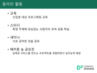 동아리 활동
• 교육
신입생 대상 프로그래밍 교육
• 스터디
특정 주제에 관심있는 사람끼리 모여 공동 학습
• 세미나
서로 공부한 것을 공유
• 해커톤 & 공모전
실제로 서비스를 만드는 프로젝트를 경험하면서 실무능력 배양
 