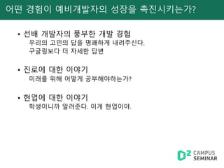어떤 경험이 예비개발자의 성장을 촉진시키는가?
• 선배 개발자의 풍부한 개발 경험
우리의 고민의 답을 명쾌하게 내려주신다.
구글링보다 더 자세한 답변
• 진로에 대한 이야기
미래를 위해 어떻게 공부해야하는가?
• 현업에 대한 이야기
학생이니까 알려준다. 이게 현업이야.
 