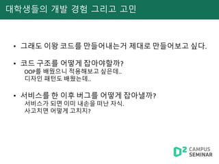 대학생들의 개발 경험 그리고 고민
• 그래도 이왕 코드를 만들어내는거 제대로 만들어보고 싶다.
• 코드 구조를 어떻게 잡아야할까?
OOP를 배웠으니 적용해보고 싶은데..
디자인 패턴도 배웠는데..
• 서비스를 한 이후 버그를 어떻게 잡아낼까?
서비스가 되면 이미 내손을 떠난 자식.
사고치면 어떻게 고치지?
 