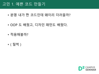 고민 1. 예쁜 코드 만들기
• 분명 내가 짠 코드인데 왜이리 더러울까?
• OOP 도 배웠고, 디자인 패턴도 배웠다.
• 적용해볼까?
• ( 털썩 )
 