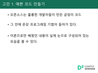 고민 1. 예쁜 코드 만들기
• 오픈소스는 훌륭한 개발자들이 만든 금덩이 코드
• 그 안에 온갖 프로그래밍 기법이 들어가 있다.
• 이론으로만 배웠던 내용이 실제 눈으로 구성되어 있는
모습을 볼 수 있다.
 