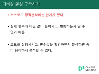 디버깅 환경 구축하기
• 소스코드 정적분석에는 한계가 있다
• 실제 변수에 어떤 값이 들어가고, 변화하는지 알 수
없기 때문
• 코드를 실행시키고, 변수값을 확인하면서 분석하면 좀
더 용이하게 분석할 수 있다.
 