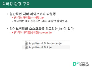 디버깅 환경 구축
• 일반적인 자바 라이브러리 파일명
• [라이브러리명]—[버전].jar
• 여기에는 바이트코드인 .class 파일만 들어있다.
• 라이브버리의 소스코드를 담고있는 jar 이 있다.
• [라이브버리명]-[버전]-sources.jar
 