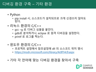 디버깅 환경 구축 – 기타 환경
• Python
• pip install 시, 소스코드가 설치되므로 크게 신경쓰지 않아도
된다.
• 리눅스 환경의 C/C++
• gcc –g 로 디버그 심볼을 붙인다.
• gdb로 분석하거나, eclipse 로 원격 디버깅을 설정한다.
• printf 로 로그를 찍는다.
• 윈도우 환경의 C/C++
• 프로젝트 설정에서 참조설정에 dll 의 소스코드 위치 명시
• https://msdn.microsoft.com/library/4c8f14c9.aspx
• 기타 각 언어에 맞는 디버깅 환경을 찾아서 구축
 