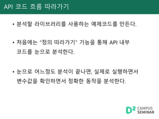 API 코드 흐름 따라가기
• 분석할 라이브러리를 사용하는 예제코드를 만든다.
• 처음에는 “정의 따라가기” 기능을 통해 API 내부
코드를 눈으로 분석한다.
• 눈으로 어느정도 분석이 끝나면, 실제로 실행하면서
변수값을 확인하면서 정확한 동작을 분석한다.
 