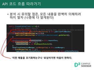 API 코드 흐름 따라가기
• 분석 시 유의할 점은, 모든 내용을 완벽히 이해하려
하지 말자 (나중에 다 알게된다)
‘이런 애들을 초기화하는구나 ‘로넘어가면 마음이 편하다.
 