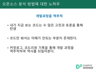 오픈소스 분석 방법에 대한 노하우
개발과정을 역추적
• 내가 지금 보는 코드는 수 많은 고민과 토론을 통해
탄생
• 코드만 봐서는 이해가 안되는 부분이 존재한다.
• 커밋로그, 코드리뷰 기록을 통해 개발 과정을
역추적하여 역사를 되짚어본다.
 