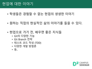 현업에 대한 이야기
• 학생들은 경험할 수 없는 현업의 생생한 이야기
• 원하는 직업의 현실적인 삶의 이야기를 들을 수 있다.
• 현업으로 가기 전, 배우면 좋은 지식들
• Git의 다양한 기능
• Git Branch 전략
• 테스트 코드 작성 (TDD)
• 다양한 개발 방법론
• 등..
 