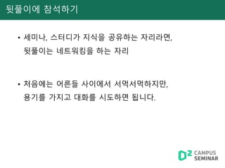 뒷풀이에 참석하기
• 세미나, 스터디가 지식을 공유하는 자리라면,
뒷풀이는 네트워킹을 하는 자리
• 처음에는 어른들 사이에서 서먹서먹하지만,
용기를 가지고 대화를 시도하면 됩니다.
 