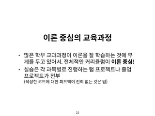 22
이론 중심의 교육과정
• 많은 학부 교과과정이 이론을 잘 학습하는 것에 무
게를 두고 있어서, 전체적인 커리큘럼이 이론 중심!
• 실습은 각 과목별로 진행하는 텀 프로젝트나 졸업
프로젝트가 전부 
(작성한 코드에 대한 피드백이 전혀 없는 것은 덤)
 
