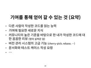 41
기여를 통해 얻어 갈 수 있는 것 (요약)
• 다른 사람이 작성한 코드를 읽는 능력
• 기여에 필요한 새로운 지식
• 커뮤니티의 높은 기준을 바탕으로 한 내가 작성한 코드에 대
한 꼼꼼한 리뷰 (영어 실력은 덤)
• 버전 관리 시스템의 고급 기능 (cherry-pick, rebase, …)
• 문서화와 테스트 케이스 작성 요령
• …
 