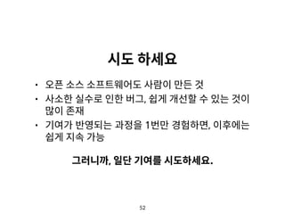 52
시도 하세요
• 오픈 소스 소프트웨어도 사람이 만든 것
• 사소한 실수로 인한 버그, 쉽게 개선할 수 있는 것이
많이 존재
• 기여가 반영되는 과정을 1번만 경험하면, 이후에는
쉽게 지속 가능
그러니까, 일단 기여를 시도하세요.
 