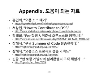 65
Appendix. 도움이 되는 자료
• 홍민희, “오픈 소스 얘기”
• https://speakerdeck.com/minhee/opeun-soseu-yaegi
• 서상현, “How to Contribute to OSS”
• http://www.slideshare.net/sanxiyn/how-to-contribute-to-oss
• 장태희, “For 학생 & 취준생 오픈소스와 커뮤니티”
• http://www.soscon.net/download/day28/ST1/F_28_1650_장태희.pdf
• 장혜식, “구글 Summer of Code 필승전략(?)”
• http://highthroughput.org/wp/cb-1077/
• 장혜식, “오픈소스 프로젝트 생존 가이드”
• http://highthroughput.org/wp/cb-1059/
• 빈꿈, “한 토종 개발자의 실리콘밸리 구직 체험기…”
• http://ppss.kr/archives/7676
 