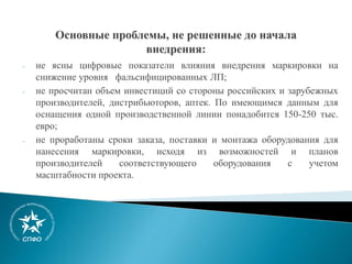 - не ясны цифровые показатели влияния внедрения маркировки на
снижение уровня фальсифицированных ЛП;
- не просчитан объем инвестиций со стороны российских и зарубежных
производителей, дистрибьюторов, аптек. По имеющимся данным для
оснащения одной производственной линии понадобится 150-250 тыс.
евро;
- не проработаны сроки заказа, поставки и монтажа оборудования для
нанесения маркировки, исходя из возможностей и планов
производителей соответствующего оборудования с учетом
масштабности проекта.
 