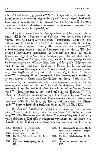 77ti IIA~XA KrPIOr
' - 8 - , ( I 6039 ( 752) II ' - (' ' ' ' -«El<. 'tO•J ~ EOU EO''ttV Y) 'X,EtpO'tOVta» , apa 'tau'ta, Ot 01taOOt 'tY)i;
&op'toAoytxr.i; xawo'tOtJ,tai; 'tr.i; atpfoe:wi; 'tou 01J<.OvtJ,EVtcrµ.ou &va6a1t'tt-
tou<n xal &vaxe:tpO'tOVOUcrtv, O'X,t l<.El<.pt(J,EVO'Ji; atpe:'ttl<.oui;, ouoe &xpt'tO'Ji;
, , i i , 'O .c, " ,t: - , , , , -
'tOtOU'tO'Ji;, aAA a P'i.1'000'-:,0Ui; l<.aVO'itl<.(l)i; EVtcr't'atJ,EVO'Ji; e:vaV't'tOV 'tlt)'i
, , , (' , - 'O n " t:' 'a.tpe:cre:wv xat v1te:p 't"f)i; pvooo'-:,tai;.
(<Oux EO"'t't 'tOtVUV (Aomov) oe:u't'Epov Ao1J'tpov (Bar.'ttO'tJ,a)' OUl<. E-
E' ''' ,r ( < f )  ~ f  I ) I  I
O''ttV». « t OE EO''tt U1tap'X,Et » l<.at oe:u'te:pov, <<X.at 't'pt'tOV EO''t't, X.at 'tE-
'tap'tOV EO''tt» 1tpoi; x.a'taAucrtv 't'OU &:yiou Ba1t't!O'(J,a'toi;. ~tO'tt «U1t0 'tOU
( I ,   - ) I  - I). (  - ' 1" i
UO''t'e:pou ae:t 'tO 1tp(l)'tOV x.a'ta ,UE'ta.t' xat 'tOU'tO 1taMv ur.o 'tOU (J.AAOU,
, _ , ,, 'E ", B , , ,, " , 60,0
x.at -cou'to e:ti; a1te:tpov». 1te:tOY) « ar.'ttcrtJ,a oux. e:cr'tt oe:u't'e:pov» ,
( ' p  - '  BI ' ' I 'E' "'o avaoa1t'ttO'(J,Oi; x.a'tapye:t x.at 'to ar.'ttcrtJ,a x.at 't''YJV mcr't'tv. 1 av i:iuo
dvat 'ta Ba1t-ctcrtJ,a'ta, &vayx.afwi; ouo dvat xal at 1ttcr't'w;, ouo xal o[
Kuptot, xal ouxl di; oXptcr't'oi;, oivav,9pw1t~crai; noi; 't'OU 8e:ou, aAAa
ouo, odi; 8e:oi; x.al oE't'e:poi; av.Spw1toi;, )(,(J.'t'a 't'~'i ve:cr,optav~v OUO'O'E-
6e:tav 't'WV atpe:'t'tX.WV. «Oux.ouv ( ET:O(J,EVwi;), e:1 ouo cpacrlv (Hyoucrtv o0-
) Y' f " ' I (i' 'i' ( K' <:'!,/ ('  I
't'Ot toui;, OUOl> «r.av't'wi;)) va e:tvat «ot uptot, ouo oe: x.at 1ttcr't'e:ti;,
- ('.  B I 6041 r/0 0 - ( ' fl
'tocrau't'a oe: x.at a1t't'tcrtJ,a,a» . 't'av mcr't'e:uvr, Y) ve:cr,optavY) atpe:-
, i ,., ~ , , , , , , t , , B ,
crti;, 't'o'te: AO"(t~e:'t'at «ot't''t'YJ x.at Y) mcr't'ti; x.at oux e:v e:cr,t 't'O a1t't't-
•042 , _, I',   ('1 I ( I (I " -
crtJ,an . 1.1ucr-cuxwi; oe: x.ai ve:cr't'optaVY) ve:crti; ur.e:cr't'rJPt'X.V'YJ cruvooix.wi;
EV 't'(l xatVO't'O(J,t~. Ka't'a tJ.iJva ~e:1t't'EtJ,6ptov 't'OU E'toui; 1930, «'YJ ~. 'I.
~ , " - f ' ' i i t: f ' f rl '
...uvoooi;» 't''f]i; x.atVO't'OtJ,tai; a1tY)AAa'-oe: «x.a't'f]"(Optai;» e:mov-ca, o't't «Y)
&:ytO't'f]i; x.al 'te:Ae:tO't'Y]i; 't'OU 'IY)O'OU Xptcr'tOU wi; &v·.9-pw1tou tmhe:t'rO e:k
1tpOl<.01t~V ~ 1tpoooov x.al he:Ae:tw.Sri Ota 't''Y)i; EV 'rC}' 1ta·!J.-n!J.a'rt U1t(J.X.O-
- ( 753 ) r1  , '  t: I II I 6043 ( 754)
'Y]i;l> , 01te:p ve:cr-coptavov e:cr'rt x.a't'a 'roui; aytoui; a,e:pai; .
'Ai i' ' 'O O
'" t: ' ' '' K' 'I - X 'AA Ot pvoOO'-:,Ot ((1ttO''t'EUO(J,EV>> «e:ti; e:va uptov 'YJO'OUV ~ ptcr'tov,
't'OU'tEO''rt 'tOV Movoye:vij 'tOU 8e:ou Aoyov ivav.Spw1t~crana x.al cre:crap-
, O' - (i f ) T K' ' f f " BIX.WtJ,EVOV». (( ux.ouv A0t1tOV , e:ti; uptoi; )(,(J.t (J,ta 1ttO''tti;, e:v (J.1t't't-
O'(J,Cl»6044 EO''rtV 1l bp,96oo~oi; O(J,OAoyia (1. &. O'. 231, 255, 313).
0 , ", , , B , ,i i ' " , ~ , ,, "' ,
U «ouo e:tcrt (J.1:'rtO'(J,a'ta, aAAa e:v» x.at utO't't ((0U'rt. oti; EO''t(J.U-
, (i x f >ii) rl t: ,r 'lo > I (1 <  < -  > I
pwv'Y] ptcr't'oi;, a AA a1ta'-o· ou-ce: oti; a1te:vave:v u1te:p Y)!J.WV x.at ave:-
6o4s T n I , , .._, 1 () , , i ,
O"'t'YJ>> . << o a1t'ttcrtJ,a cr,aupoi; e:cr'rt. .:..uve:cr't'aupwvY) yap o 1taAawi;
'YJ(J,WV avJpwr.oi;. Kal r.aAtV' O'UfJ-tJ,Opcpot ye:yovafJ-EV 'T4) O(J,OU~(J,a'Tt 't'OU
,.9-avcf-rou (J.IJ'TOU. Kal m:xAtv• O'UVE'Tll.(f)Y)(J,EV o6v au-rcj) Ota 'TOU Ba1t'TtO'tJ,a-
6039. 1Ipocxi:tx6lv Z' Olxouµevtx'lj~ 6043. r· Olxouµevtx'lj, lluv6aou, M. 4,
lluv6aou, M. 12, 1042. 1193, 1204. Kup£Hou 'A}_eeocv-
6040. Xpuao'a,:6µ.ou, PG. 63, 80. ape£oc,, M. 5, 133.
6041. Kup£Hou 'Aheocvape£oc,, M. 5, 6044. Kup£Hou 'Aheocvape£oc,, M. 5,
340. 340.
6042. Kup£Hou 'Aheocvape£oc,, M. 4, 6045. 'E1mpocv£ou Ku1tpou, PG. 41,
776. 1025.
 