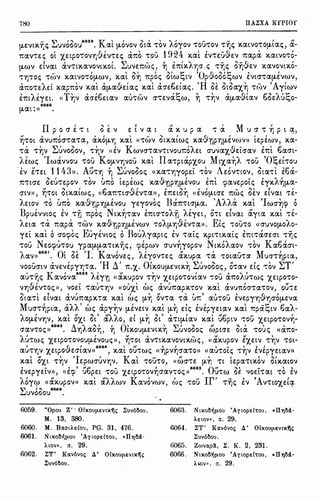 780 II.AiXA KrPIOr
[J.EVD(,'Y]t; ~uvooo,/
059
, Kal [J.OVOV Ota: "t'OV Aoyov "t'OU"t'OV "t''lji:; x.atVO"t'O(J-tai:;, !J.-
r.av"t'e:i:; ol X,EtpO"t'ovr;-&.inEi:; chto "t'OU 1924 x.al EV"t'Eu-&.Ev 1tapii X.IXtVO"t'O-
[J.WV dvat tXV't'tx.avovtx.oL ~UVE'lt(-;Ji:;, ~ E'lttX.A'flO' .i:; 't'iji:; o'lj-&.Ev x.avovtx.6-
- ' ' "' ' "I 'C 'O ( "I 'C ' ''t'l]"t'Oi:; "t'WV x.atVO"t'O[J.WV, x.at O'Y] 1tpoi:; otw~tv pvooo~wv EVtO'"t'CX(J-EVWV,
' ")_ -  ' ' (1 I  ' B I (H I'.', '., ~ ' - (A I
aitO"t'E/Et x.apr.ov x.at CX(J-IXVEtai:; x.at CXO'EOEtai:;. OE OtulX"f.l] "t'(•)V ytwv
EmAE"(Et. «T~v tXO'E6Etav CXU"t'b)V O'"t'E'Ja~w, ~ "t'~V tX(J-CX'9tav 6oEAu~o-
6060
(J-CXt:»
II I " ' ' ,, ' M 'p o cr e: "t' t o E v E t v a t a x. u p a "t' a u cr "t' YJ p t a,,
,, ' ' ' , ' - ' , G , " '
YJ"t'Ot aVU'ltOO'"t'a"t'a, CXX.O(J-lj x.at «"t'WV OtX.atwi:; x.avrip'YJ[J.EV(J)V)) tEpEwv, x.a-
"t'l1: "t'~v ~uvooov, "t'~v «EV Kwvcr"t'aV"t'tvou1toAEt cruvax_·9Efoav btl 6acrt-
),iwi:; 'Iwavvou "t'OU Ko[J.Vl]VOU x.al Ila"t'ptapxou Mr.xa~A "t'OU 'O~Et"t'OU
EV E"t'Et 1143». Atl"t'"YJ ~ ~uvoooi:; «X.CX"t'YJ"(OpEt "t'OV AEOV"t'tOV, Ota"t'l E6a-
l'. , ' < ' " ' n , ' ' .... , "' ''lt"t'tO'E OW't'Epov "t'OV ur.o tEpEwi:; X.CXViJPYJtJ.EVOU Em qiavEpoti:; E"(X.AYJ(J-CX-
O'tV», ~"t'ot otx.aiwi:;, «6a1t"t'tcr·9Ev"t'a», E'ltEtO~ «EVO(J-tcrE 1twi:; oev dvat "t'E-
-. ' ' ' (I I ' I) I 'A" ...  ' 'I ' 'l'.EtOV "t'O UitO X.IXV'fiPYJ[J.EVOU "(Eyovoi:; J(l'lt"t'tO'(J-CX, //(/.. x.at WO''f]({l O
Bpuivvtoi:; EV 't''fl r.poi:; Ntx.~"t'av E'lttO'"t'OA'fl AE"(Et, O"t't dvat !l.yta x.al "t'E-
AEta "t'a: 1tapii 'twv x.aJ11plJ[J.EVWV 't'OA(J-'f]'9Ev"t'a». Eli:; 't'Ou"t'o <ccruvotJ.oAo-
YEt x.al ocrorpoi:; Euyivtoi:; oBouAyapti:; EV "t'ati:; x.pmx.aii:; Em"t'CXO'EO't "t'rJi:;
't'OU NEOqJU'tOU ypCX(J-(J-CX"t'tX.'Y)i:;, qiipwv cruv~yopov Nr.x.6Aaov "t'OV Ka6acrt-
... 6061 O' "'' 'I K f " I ,r  - M I
/CXV» . t OE • avovEi:;' /E"(OV'tEi:; ax.upa 'ta.: 'tOtO.:U"t'Of. UO'"t''f]pta,
- ' ' 'H ,' O' ' "'I " " '  "'T'VOOUO'tV CXVEVEp"("fl"t'CX. l.l 'lt."f.. tX.OU[J.EVtX.'f] .:..uvoooi:;, o"t'av Eti:; "t'OV ""
, - K 1 6062 "' I ,r , t - , i. t
(J.U"t'YJi:; avova /E"(i) «ax.upov "t''f]V "f.EtpO"t'OVtav "t'OU a'ltO/U"t'Wi:; "f.EtpO"t'O-
Vl]'9EnOi:;», VOEt "t'CXU"t'YJV «oux.l wi:; avu1tapX."t'OV x.al avu1tor.na"t'ov, OU'tE
Cta"t'l dvat avumipx.,a x.al wi:; (J-~ ona "t'i1: {m' au"t'OU EVEPY'YJ'9'f]O'O(J-EVa
M f >" " > < >  I   > > I  -: e "
ucr"t'YJpta, IX// wi:; apyl]v 11.e:vEtv x.at [J.l] Eti:; EVEp"(Etav x.at 11:pa~tv oaA-
i I  ,t ~ ' ''ii. ,  !; ' ) I  rl£! - I
/O(J-EVYJV, x.at O'X,t Ot CX/10, Et (J-'Y] Ot a"t't(J-tO.:V x.at uoptv 't'OU X.EtpO"t'OV'f]-
6063 A ). ~ f < Q'  ~ I ~ rl ~   ,
O'CXV"t'Ot;» • l.l'fJ/IXOYJ, 'f] tX.OU(J-EVtX.YJ .:..UVOOOt; WptO'E Ota "t'OUt; <<CX'ltO-
AU"t'Wt; X.EtpO"t'OVOU(J-EVOui:;», ~"t'Ot av"t'tX.CXVOVtX.b)t;, «ax.upov EX.ElV "t'~V "t'Ol-
' (i I 6064  rt , I , ,..  ) I
CXU"t'YJV 'X.EtpOVEO'tav» ' X.0.:t OU"t'Wi:; «'t]pV'f]O'IX"t'O» «au"t'oti:; "t'l]V EVEp"(EtCXV>>
, ,, , (I , K , - r, , " ' ~'
x.at OX,t "t''f]V EpWO'UV'f]V, at "t'OU"t'O, «WO'"t'E (J-'Y) "t't tEpa"t'tX.OV otx.atov
, .... , , rtp - I 6065 Qr' ~ • ' ,
EVEp"(EtV», «Erp uopEt "t'OU X.EtpO"t'OVYJO'CXV"t'Oi:; » • U"t'{t) OE ')0Et"t'at "t'O EV
Aoyep (C!XX.upov» x.al aAAwv Kavovwv, ~)i:; "t'OU Ir' "t'rji:; EV 'AntO"f.Et~
~uv6oou
6066
•
6059. "Opou Z' · 01xouµ.svtx7)s iuv61lou,
M. 13, 380.
6060. M. BOlat1,,s£ou, PG. 31, 476.
6061. Ntxo1l'ijµ.ou 'Aytopsl'tou, «Il'l'jM·
Alov», a. 29.
6062. iT' KOLv6vos 4' 01xouµ.svtx7)~
iuv61lou.
6063. Ntxo1l'ijµ.ou 'Aywpsl'tou, •Il'l'jM·
AElov», a. 29.
6064. iT' KOLv6vo; 4' O!xouµ.Evlx7)s
iuv61lou.
6065. ZrovOLpli, i. K. 2, 231.
6066. Ntxo1l'ijµ.ou 'Aywpsl'tOu, •Il'l)M-
Al<l'I», a. 29.
 
