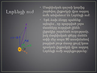 • Մագնիսկան դաշտի կողմից
շարծվող լիցքակրի վրա ազդող
ուժն անվանում են Լորենցի ուժ:
• Եթե ձախ ձեռքը պահենք
այնպես , որ պարզված չորս
մատները ուղղված լինեն
լիքակիր շարժման ուղությամբ,
իսկ մագնիսկան գծերը մտնեն
ափի մեջ ապա 90 աստիճանով
բացված բութ մատը ցույվ կտա
դրական լիցքակրի վրա ազդող
Լորենցի ուժի ազդեցյությունը:
 