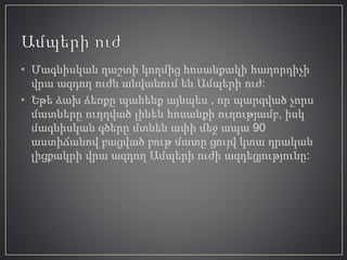 • Մագնիսկան դաշտի կողմից հոսանքակի հաղորդիչի
վրա ազդող ուժն անվանում են Ամպերի ուժ:
• Եթե ձախ ձեռքը պահենք այնպես , որ պարզված չորս
մատները ուղղված լինեն հոսանքի ուղությամբ, իսկ
մագնիսկան գծերը մտնեն ափի մեջ ապա 90
աստիճանով բացված բութ մատը ցույվ կտա դրական
լիցքակրի վրա ազդող Ամպերի ուժի ազդեցյությունը:
 