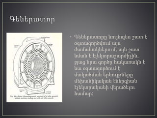 • Գեներատորը նույնպես շատ է
օգտագործվում այս
ժամանակներում, այն շատ
նման է էլեկտրաշարժիչին,
բյաց նրա գործը հակառակն է
նա օգտագործում է
մակածման երևույթները
մեխանիկական էներգիան
էլեկտրականի վերածելու
համար:
 