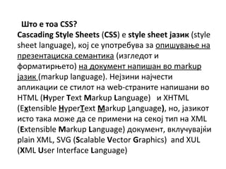    CSS?
Cascading Style Sheets (CSS)  style sheet ?ѧ٧ڧ (style
sheet language), ܧ?  ֧ҧӧ ٧ ڧӧ? ߧ
֧٧֧ߧѧڧܧ ֧ާѧߧڧܧ (ڧ٧ԧݧ֧է 
ާѧڧ?֧) ߧ էܧާ֧ߧ ߧѧڧѧ ӧ markup
?ѧ٧ڧ (markup language). ?٧ڧߧ ߧ?֧
ѧݧڧܧѧڧ  ڧݧ ߧ web-ѧߧڧ ߧѧڧѧߧ ӧ
HTML (Hyper Text Markup Language)  XHTML
(Extensible HyperText Markup Language), ߧ, ?ѧ٧ڧܧ
ڧ ѧܧ ާا է  ڧާ֧ߧ ߧ ֧ܧ? ڧ ߧ XML
(Extensible Markup Language) էܧާ֧ߧ, ӧܧݧӧ??
plain XML, SVG (Scalable Vector Graphics) and XUL
(XML User Interface Language)
 
