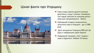 Цікаві факти про Угорщину
 Саме угорці змогли досягти великих
досягнень у науці і техніки і винайшли
такі чудові пристрої як кулькова ручка і
мова для програмування - Бейсік.
 Найперший в Європі метрополітен
запустили саме в Угорщині , ще в 1986
році.
 Дата заснування Угорщини 896 рік! Це
одна з найдавніших країн Європи.
 Найдовший трамвай у світі «ходить»
саме в Будапешті. Майже 54 метри.
 