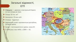 Загальні відомості,
ЕГП
 Уго́рщина — держава в Центральній Європі,
не має виходу до моря.
 Площа: 93 тис. км²
 Населення: 10 млн осіб.
 Столиця - Будапешт.
 Державний устрій: парламентська республіка,
унітарна країна.
 Сусіди – постсоціалістичні країни, члени ЄС.
 З 1999 року член НАТО, з 2004 — ЄС.
 