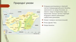 Природні умови
 Угорщина розташована в північній
частині Середньодунайського басейну,
замкненого на заході Альпами, на
півночі, сході та південному сході —
Карпатами. Більша частина території
Угорщини зайнята рівнинами і
горбистими ділянками.
 Клімат: помірно-континентальний.
 Річки: Дунай, Тиса.
 Озеро Балатон.
 