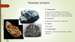 Природні ресурси
 Мінеральні:
Угорщина має обмежені мінеральні
ресурси. Боксити, будівельна сировина,
вугілля, природний газ, марганцеві руди
 Земельні:
Чорноземи, каштанові, підзолисті.
 Лісові:
18% площі.
 Рекреаційні:
Будапешт, гірськолижні курорти, озеро
Балатон.
 