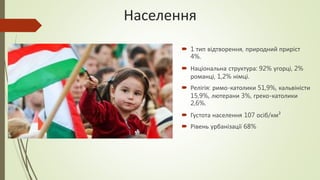 Населення
 1 тип відтворення, природний приріст
4%.
 Національна структура: 92% угорці, 2%
романці, 1,2% німці.
 Релігія: римо-католики 51,9%, кальвіністи
15,9%, лютерани 3%, греко-католики
2,6%.
 Густота населення 107 осіб/км²
 Рівень урбанізації 68%
 