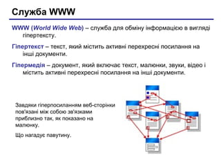 Служба WWW
WWW (World Wide Web) – служба для обміну інформацією в вигляді
гіпертексту.
Гіпертекст – текст, який містить активні перехресні посилання на
інші документи.
Гіпермедія – документ, який включає текст, малюнки, звуки, відео і
містить активні перехресні посилання на інші документи.
Завдяки гіперпосиланням веб-сторінки
пов'язані між собою зв'язками
приблизно так, як показано на
малюнку.
Що нагадує павутину.
 