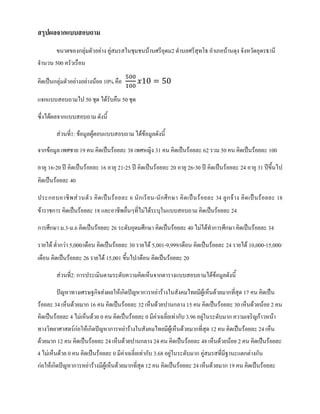 สรุปผลจากแบบสอบถาม
ขนาดของกลุมตัวอยาง คูสมรสในชุมชนบานศรีอุดม2 ตําบลศรีสุทโธ อําเภอบานดุง จังหวัดอุดรธานี
จํานวน 500 ครัวเรือน
คิดเปนกลุมตัวอยางอยางนอย 10% คือ
500
100
𝑥𝑥10 = 50
แจกแบบสอบถามไป 50 ชุด ไดรับคืน 50 ชุด
ซึ่งไดผลจากแบบสอบถาม ดังนี้
สวนที่1: ขอมูลผูตอบแบบสอบถาม ไดขอมูลดังนี้
จากขอมูล เพศชาย 19 คน คิดเปนรอยละ 38 เพศหญิง 31 คน คิดเปนรอยละ 62 รวม 50 คน คิดเปนรอยละ 100
อายุ 16-20 ป คิดเปนรอยละ 16 อายุ 21-25 ป คิดเปนรอยละ 20 อายุ 26-30 ป คิดเปนรอยละ 24 อายุ 31 ปขึ้นไป
คิดเปนรอยละ 40
ประกอบอาชีพสวนตัว คิดเปนรอยละ 6 นักเรียน-นักศึกษา คิดเปนรอยละ 34 ลูกจาง คิดเปนรอยละ 18
ขาราชการ คิดเปนรอยละ 18 และอาชีพอื่นๆที่ไมไดระบุในแบบสอบถาม คิดเปนรอยละ 24
การศึกษา ม.3-ม.6 คิดเปนรอยละ 26 ระดับอุดมศึกษา คิดเปนรอยละ 40 ไมไดทําการศึกษา คิดเปนรอยละ 34
รายได ต่ํากวา 5,000/เดือน คิดเปนรอยละ 30 รายได 5,001-9,999/เดือน คิดเปนรอยละ 24 รายได 10,000-15,000/
เดือน คิดเปนรอยละ 26 รายได 15,001 ขึ้นไป/เดือน คิดเปนรอยละ 20
สวนที่2: การประเมินตามระดับความคิดเห็นจากตารางแบบสอบถามไดขอมูลดังนี้
ปญหาทางเศรษฐกิจสงผลใหเกิดปญหาการหยารางในสังคมไทยมีผูเห็นดวยมากที่สุด 17 คน คิดเปน
รอยละ 34 เห็นดวยมาก 16 คน คิดเปนรอยละ 32 เห็นดวยปานกลาง 15 คน คิดเปนรอยละ 30 เห็นดวยนอย 2 คน
คิดเปนรอยละ 4 ไมเห็นดวย 0 คน คิดเปนรอยละ 0 มีคาเฉลี่ยเทากับ 3.96 อยูในระดับมาก ความเจริญกาวหนา
ทางวิทยาศาสตรกอใหเกิดปญหาการหยารางในสังคมไทยมีผูเห็นดวยมากที่สุด 12 คน คิดเปนรอยละ 24 เห็น
ดวยมาก 12 คน คิดเปนรอยละ 24 เห็นดวยปานกลาง 24 คน คิดเปนรอยละ 48 เห็นดวยนอย 2 คน คิดเปนรอยละ
4 ไมเห็นดวย 0 คน คิดเปนรอยละ 0 มีคาเฉลี่ยเทากับ 3.68 อยูในระดับมาก คูสมรสที่มีฐานะแตกตางกัน
กอใหเกิดปญหาการหยารางมีผูเห็นดวยมากที่สุด 12 คน คิดเปนรอยละ 24 เห็นดวยมาก 19 คน คิดเปนรอยละ
 
