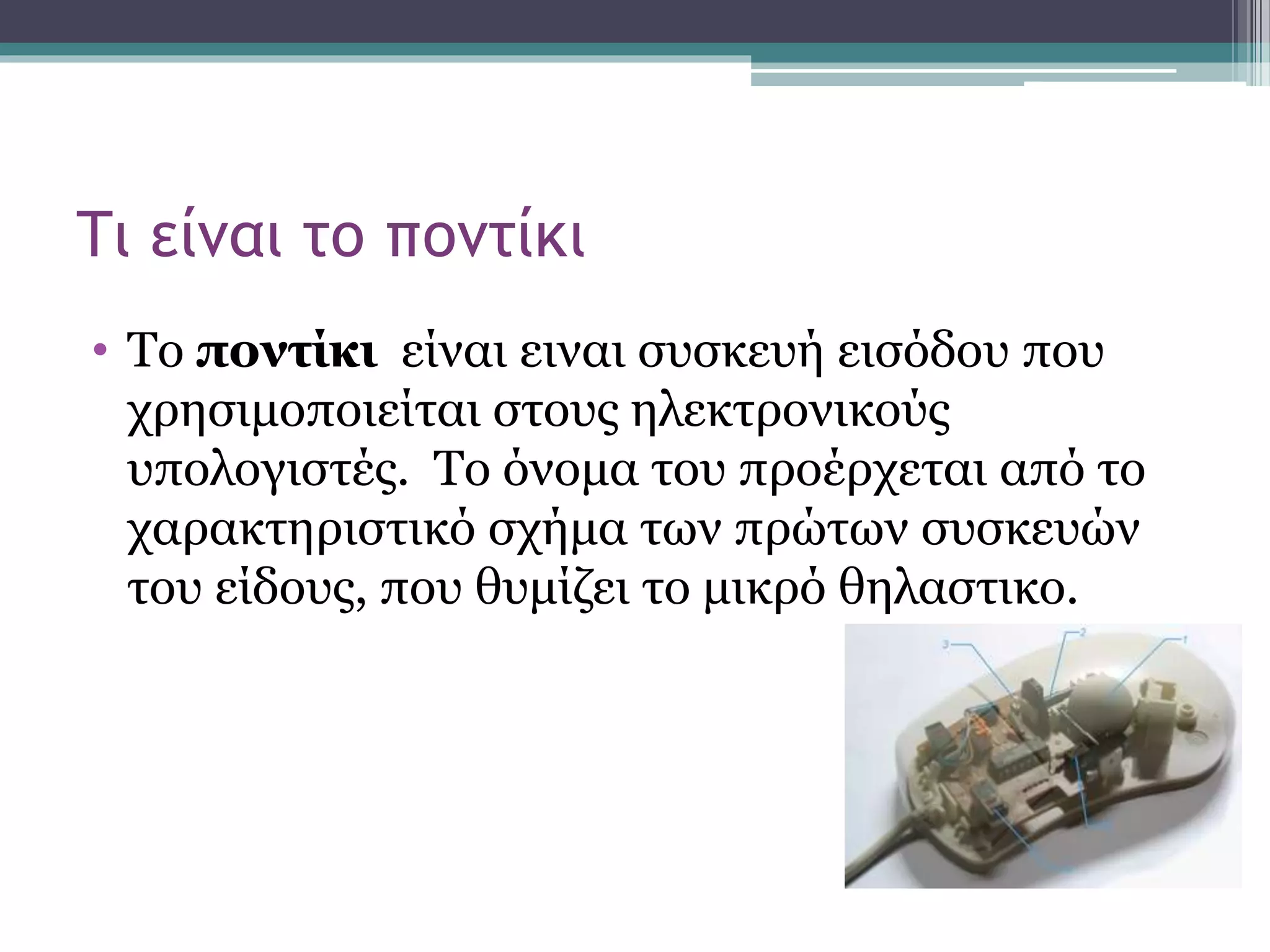 Τι είναι το ποντίκι
• Το ποντίκι είναι ειναι συσκευή εισόδου που
χρησιμοποιείται στους ηλεκτρονικούς
υπολογιστές. Το όνομα του προέρχεται από το
χαρακτηριστικό σχήμα των πρώτων συσκευών
του είδους, που θυμίζει το μικρό θηλαστικο.
 