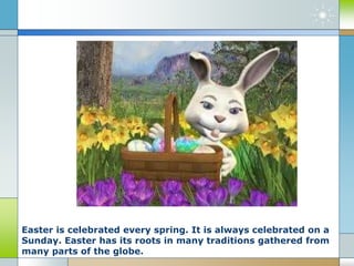 Easter is celebrated every spring. It is always celebrated on a
Sunday. Easter has its roots in many traditions gathered from
many parts of the globe.
 