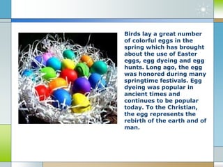 Birds lay a great number
of colorful eggs in the
spring which has brought
about the use of Easter
eggs, egg dyeing and egg
hunts. Long ago, the egg
was honored during many
springtime festivals. Egg
dyeing was popular in
ancient times and
continues to be popular
today. To the Christian,
the egg represents the
rebirth of the earth and of
man.
 
