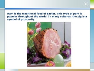 Ham is the traditional food of Easter. This type of pork is
popular throughout the world. In many cultures, the pig is a
symbol of prosperity.
 
