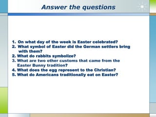 Аnswer the questions
1. On what day of the week is Easter celebrated?
2. What symbol of Easter did the German settlers bring
with them?
2. What do rabbits symbolize?
3. What are two other customs that came from the
Easter Bunny tradition?
4. What does the egg represent to the Christian?
5. What do Americans traditionally eat on Easter?
 