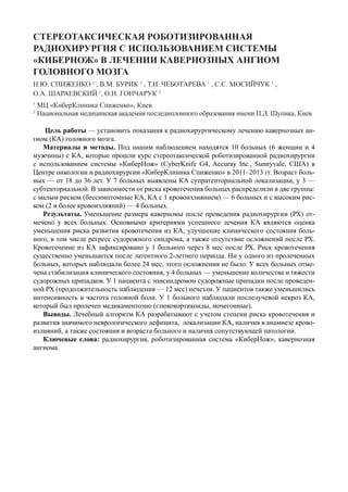 СТЕРЕОТАКСИЧЕСКАЯ РОБОТИЗИРОВАННАЯ
РАДИОХИРУРГИЯ С ИСПОЛЬЗОВАНИЕМ СИСТЕМЫ
«КИБЕРНОЖ» В ЛЕЧЕНИИ КАВЕРНОЗНЫХ АНГИОМ
ГОЛОВНОГО МОЗГА
Н.Ю. СПИЖЕНКО 1
, В.М. БУРИК 1
, Т.И. ЧЕБОТАРЕВА 1
, С.С. МОСИЙЧУК 1
,
О.А. ШАРАЕВСКИЙ 1
, О.Н. ГОНЧАРУК 2
1
МЦ «КиберКлиника Спиженко», Киев
2
Национальная медицинская академия последипломного образования имени П.Л. Шупика, Киев
Цель работы — установить показания к радиохирургическому лечению кавернозных ан-
гиом (КА) головного мозга.
Материалы и методы. Под нашим наблюдением находятся 10 больных (6 женщин и 4
мужчины) с КА, которые прошли курс стереотаксической роботизированной радиохирургии
с использованием системы «КиберНож» (CyberKnife G4, Accuray Inc., Sunnyvale, США) в
Центре онкологии и радиохирургии «КиберКлиника Спиженко» в 2011–2013 гг. Возраст боль-
ных — от 18 до 36 лет. У 7 больных выявлены КА супратенториальной локализации, у 3 —
субтенториальной. В зависимости от риска кровотечения больных распределили в две группы:
с малым риском (бессимптомные КА, КА с 1 кровоизлиянием) — 6 больных и с высоким рис-
ком (2 и более кровоизлияний) — 4 больных.
Результаты. Уменьшение размера каверномы после проведения радиохирургии (РХ) от-
мечено у всех больных. Основными критериями успешного лечения КА являются оценка
уменьшения риска развития кровотечения из КА, улучшение клинического состояния боль-
ного, в том числе регресс судорожного синдрома, а также отсутствие осложнений после РХ.
Кровотечение из КА зафиксировано у 1 больного через 8 мес после РХ. Риск кровотечения
существенно уменьшается после латентного 2-летнего периода. Ни у одного из пролеченных
больных, которых наблюдали более 24 мес, этого осложнения не было. У всех больных отме-
чена стабилизация клинического состояния, у 4 больных — уменьшение количества и тяжести
судорожных припадков. У 1 пациента с эписиндромом судорожные припадки после проведен-
ной РХ (продолжительность наблюдения — 12 мес) исчезли. У пациентов также уменьшились
интенсивность и частота головной боли. У 1 больного наблюдали послелучевой некроз КА,
который был пролечен медикаментозно (глюкокортикоиды, мочегонные).
Выводы. Лечебный алгоритм КА разрабатывают с учетом степени риска кровотечения и
развития значимого неврологического дефицита, локализации КА, наличия в анамнезе крово-
излияний, а также состояния и возраста больного и наличия сопутствующей патологии.
Ключевые слова: радиохирургия, роботизированная система «КиберНож», кавернозная
ангиома.
 
